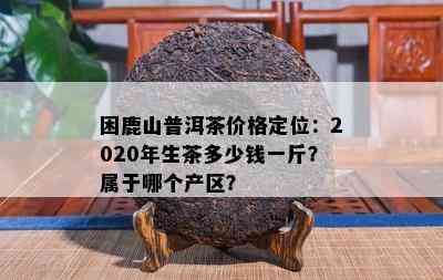 困鹿山普洱茶价格定位：2020年生茶多少钱一斤？属于哪个产区？