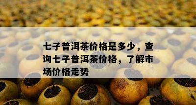 七子普洱茶价格是多少，查询七子普洱茶价格，了解市场价格走势