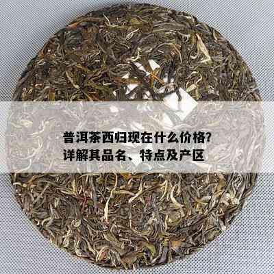 普洱茶西归现在什么价格？详解其品名、特点及产区