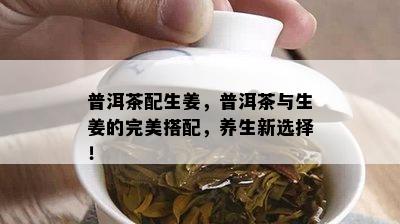 普洱茶配生姜，普洱茶与生姜的完美搭配，养生新选择！