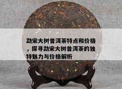 勐宋大树普洱茶特点和价格，探寻勐宋大树普洱茶的独特魅力与价格解析