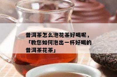 普洱茶怎么泡花茶好喝呢，「教您如何泡出一杯好喝的普洱茶花茶」