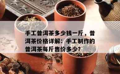 手工普洱茶多少钱一斤，普洱茶价格详解：手工制作的普洱茶每斤售价多少？