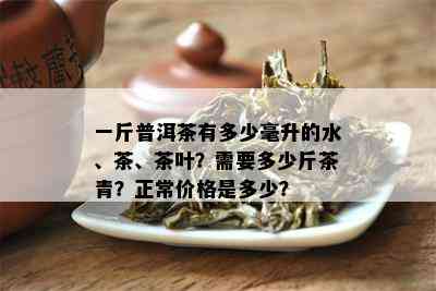 一斤普洱茶有多少毫升的水、茶、茶叶？需要多少斤茶青？正常价格是多少？