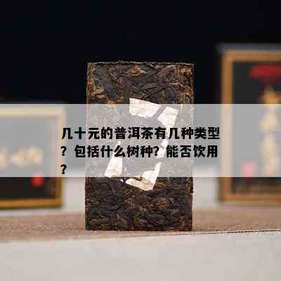 几十元的普洱茶有几种类型？包括什么树种？能否饮用？