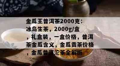 金瓜王普洱茶2000克：冰岛生茶，2000g/盒，礼盒装，一盒价格，普洱茶金瓜含义，金瓜贡茶价格，金瓜普洱沱茶全解析