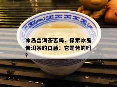 冰岛普洱茶苦吗，探索冰岛普洱茶的口感：它是苦的吗？