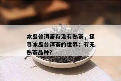 冰岛普洱茶有没有熟茶，探寻冰岛普洱茶的世界：有无熟茶品种？