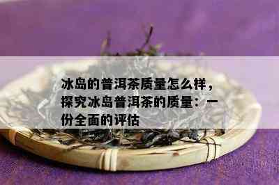 冰岛的普洱茶质量怎么样，探究冰岛普洱茶的质量：一份全面的评估