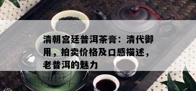 清朝宫廷普洱茶膏：清代御用，拍卖价格及口感描述，老普洱的魅力