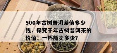 500年古树普洱茶值多少钱，探究千年古树普洱茶的价值：一杯能卖多少？