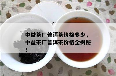 中益茶厂普洱茶价格多少，中益茶厂普洱茶价格全揭秘！