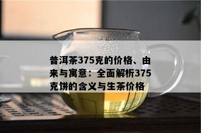 普洱茶375克的价格、由来与寓意：全面解析375克饼的含义与生茶价格