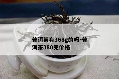 普洱茶有368g的吗-普洱茶380克价格