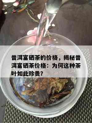 普洱富硒茶的价格，揭秘普洱富硒茶价格：为何这种茶叶如此珍贵？