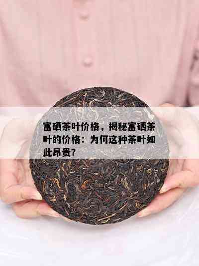 富硒茶叶价格，揭秘富硒茶叶的价格：为何这种茶叶如此昂贵？