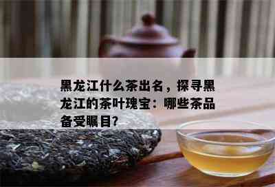 黑龙江什么茶出名，探寻黑龙江的茶叶瑰宝：哪些茶品备受瞩目？