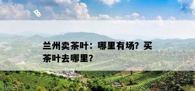 兰州卖茶叶：哪里有场？买茶叶去哪里？