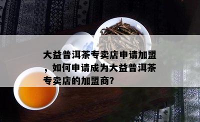 大益普洱茶专卖店申请加盟，如何申请成为大益普洱茶专卖店的加盟商？