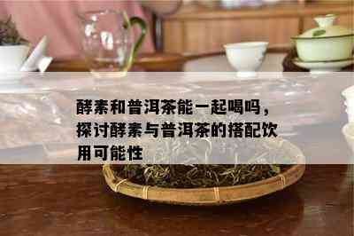 酵素和普洱茶能一起喝吗，探讨酵素与普洱茶的搭配饮用可能性