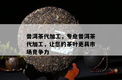 普洱茶代加工，专业普洱茶代加工，让您的茶叶更具市场竞争力