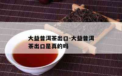 大益普洱茶出口-大益普洱茶出口是真的吗