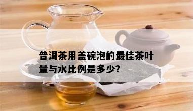 普洱茶用盖碗泡的更佳茶叶量与水比例是多少？