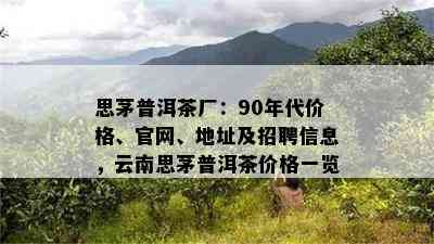 思茅普洱茶厂：90年代价格、官网、地址及招聘信息，云南思茅普洱茶价格一览