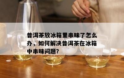 普洱茶放冰箱里串味了怎么办，如何解决普洱茶在冰箱中串味问题？