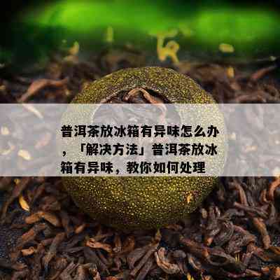 普洱茶放冰箱有异味怎么办，「解决方法」普洱茶放冰箱有异味，教你如何处理