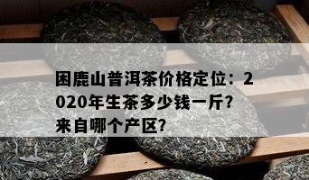 困鹿山普洱茶价格定位：2020年生茶多少钱一斤？来自哪个产区？