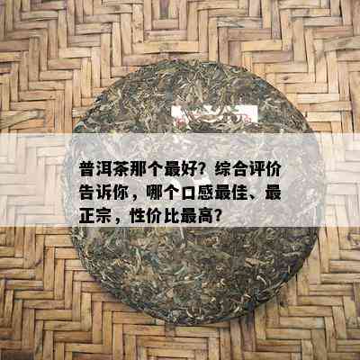 普洱茶那个更好？综合评价告诉你，哪个口感更佳、最正宗，性价比更高？