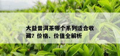 大益普洱茶哪个系列适合收藏？价格、价值全解析