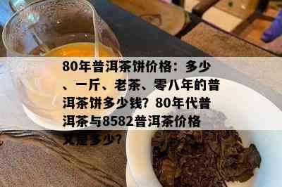 80年普洱茶饼价格：多少、一斤、老茶、零八年的普洱茶饼多少钱？80年代普洱茶与8582普洱茶价格又是多少？