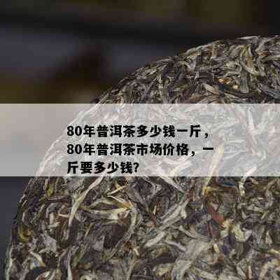 80年普洱茶多少钱一斤，80年普洱茶市场价格，一斤要多少钱？