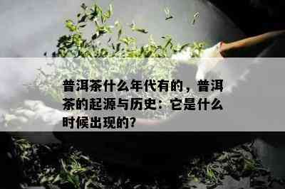 普洱茶什么年代有的，普洱茶的起源与历史：它是什么时候出现的？