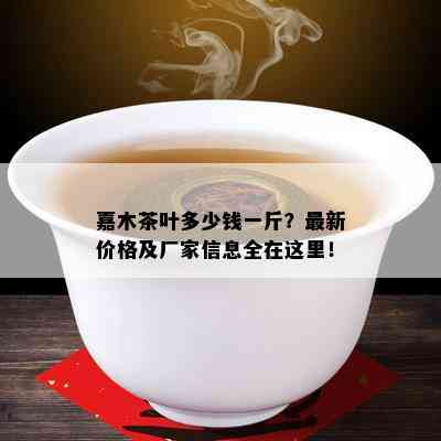 嘉木茶叶多少钱一斤？最新价格及厂家信息全在这里！