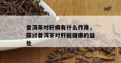 普洱茶对肝病有什么作用，探讨普洱茶对肝脏健康的益处