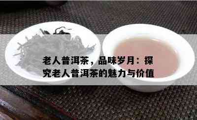 老人普洱茶，品味岁月：探究老人普洱茶的魅力与价值