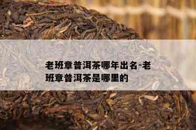 老班章普洱茶哪年出名-老班章普洱茶是哪里的