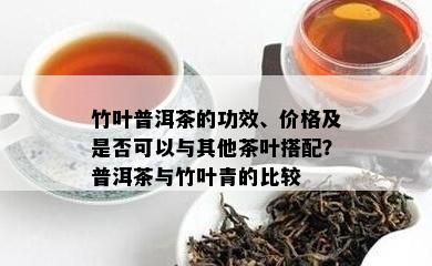 竹叶普洱茶的功效、价格及是否可以与其他茶叶搭配？普洱茶与竹叶青的比较