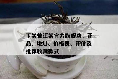 下关普洱茶官方旗舰店：正品、地址、价格表、评价及推荐收藏款式