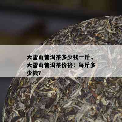 大雪山普洱茶多少钱一斤，大雪山普洱茶价格：每斤多少钱？