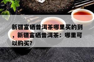 新疆富硒普洱茶哪里买的到，新疆富硒普洱茶：哪里可以购买？