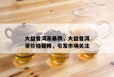 大益普洱茶暴跌，大益普洱茶价格骤降，引发市场关注