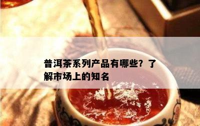 普洱茶系列产品有哪些？了解市场上的知名