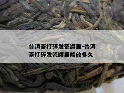 普洱茶打碎发瓷罐里-普洱茶打碎发瓷罐里能放多久