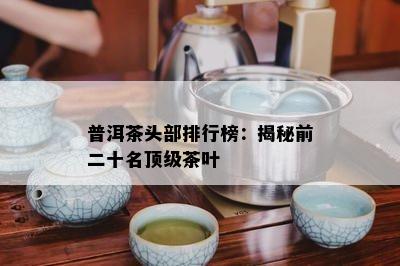 普洱茶头部排行榜：揭秘前二十名顶级茶叶