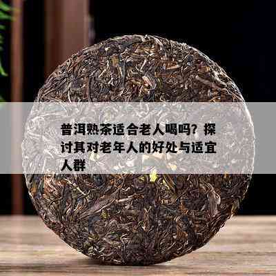 普洱熟茶适合老人喝吗？探讨其对老年人的好处与适宜人群