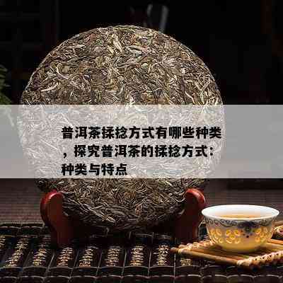 普洱茶揉捻方式有哪些种类，探究普洱茶的揉捻方式：种类与特点